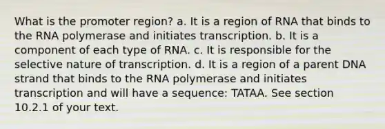 What is the promoter region? a. It is a region of RNA that binds to the RNA polymerase and initiates transcription. b. It is a component of each type of RNA. c. It is responsible for the selective nature of transcription. d. It is a region of a parent DNA strand that binds to the RNA polymerase and initiates transcription and will have a sequence: TATAA. See section 10.2.1 of your text.