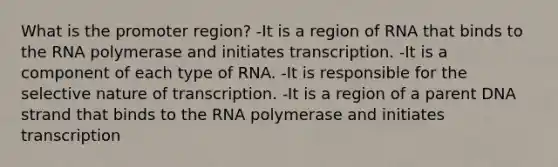 What is the promoter region? -It is a region of RNA that binds to the RNA polymerase and initiates transcription. -It is a component of each type of RNA. -It is responsible for the selective nature of transcription. -It is a region of a parent DNA strand that binds to the RNA polymerase and initiates transcription