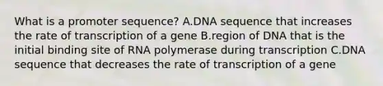 What is a promoter sequence? A.DNA sequence that increases the rate of transcription of a gene B.region of DNA that is the initial binding site of RNA polymerase during transcription C.DNA sequence that decreases the rate of transcription of a gene