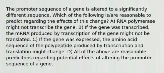 The promoter sequence of a gene is altered to a significantly different sequence. Which of the following is/are reasonable to predict regarding the effects of this change? A) RNA polymerase might not transcribe the gene. B) If the gene was transcribed, the mRNA produced by transcription of the gene might not be translated. C) If the gene was expressed, the amino acid sequence of the polypeptide produced by <a href='https://www.questionai.com/knowledge/kWsjwWywkN-transcription-and-translation' class='anchor-knowledge'>transcription and translation</a> might change. D) All of the above are reasonable predicitons regarding potential effects of altering the promoter sequence of a gene.