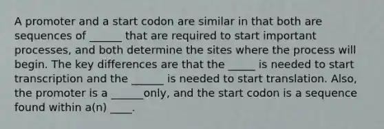 A promoter and a start codon are similar in that both are sequences of ______ that are required to start important processes, and both determine the sites where the process will begin. The key differences are that the _____ is needed to start transcription and the ______ is needed to start translation. Also, the promoter is a ______only, and the start codon is a sequence found within a(n) ____.