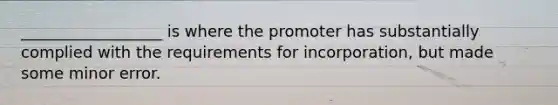 __________________ is where the promoter has substantially complied with the requirements for incorporation, but made some minor error.