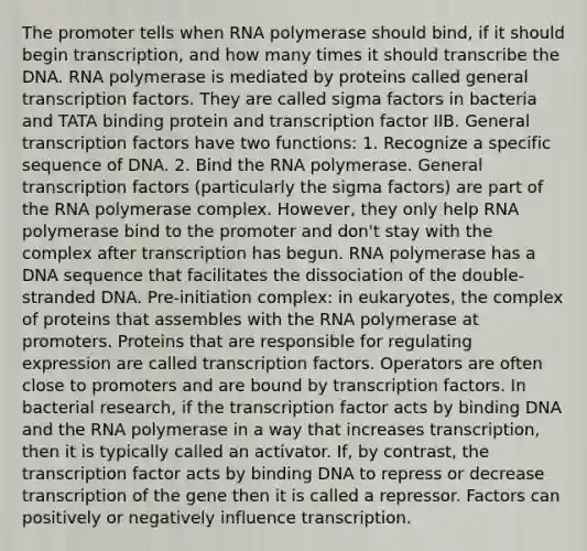 The promoter tells when RNA polymerase should bind, if it should begin transcription, and how many times it should transcribe the DNA. RNA polymerase is mediated by proteins called general transcription factors. They are called sigma factors in bacteria and TATA binding protein and transcription factor IIB. General transcription factors have two functions: 1. Recognize a specific sequence of DNA. 2. Bind the RNA polymerase. General transcription factors (particularly the sigma factors) are part of the RNA polymerase complex. However, they only help RNA polymerase bind to the promoter and don't stay with the complex after transcription has begun. RNA polymerase has a DNA sequence that facilitates the dissociation of the double-stranded DNA. Pre-initiation complex: in eukaryotes, the complex of proteins that assembles with the RNA polymerase at promoters. Proteins that are responsible for regulating expression are called transcription factors. Operators are often close to promoters and are bound by transcription factors. In bacterial research, if the transcription factor acts by binding DNA and the RNA polymerase in a way that increases transcription, then it is typically called an activator. If, by contrast, the transcription factor acts by binding DNA to repress or decrease transcription of the gene then it is called a repressor. Factors can positively or negatively influence transcription.