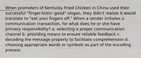 When promoters of Kentucky Fried Chicken in China used their successful "finger-lickin' good" slogan, they didn't realize it would translate to "eat your fingers off." When a sender initiates a communication transaction, for what does he or she have primary responsibility? a. selecting a proper communication channel b. providing means to ensure reliable feedback c. decoding the message properly to facilitate comprehension d. choosing appropriate words or symbols as part of the encoding process