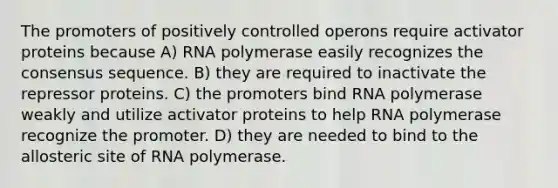 The promoters of positively controlled operons require activator proteins because A) RNA polymerase easily recognizes the consensus sequence. B) they are required to inactivate the repressor proteins. C) the promoters bind RNA polymerase weakly and utilize activator proteins to help RNA polymerase recognize the promoter. D) they are needed to bind to the allosteric site of RNA polymerase.