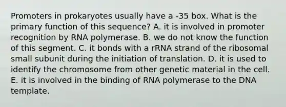 Promoters in prokaryotes usually have a ‑35 box. What is the primary function of this sequence? A. it is involved in promoter recognition by RNA polymerase. B. we do not know the function of this segment. C. it bonds with a rRNA strand of the ribosomal small subunit during the initiation of translation. D. it is used to identify the chromosome from other genetic material in the cell. E. it is involved in the binding of RNA polymerase to the DNA template.