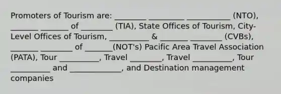 Promoters of Tourism are: ________ _________ ___________ (NTO), _______ _______ of ________ (TIA), State Offices of Tourism, City-Level Offices of Tourism, __________ & _______ ________ (CVBs), _______ ________ of _______(NOT's) Pacific Area Travel Association (PATA), Tour __________, Travel ________, Travel __________, Tour __________ and _____________, and Destination management companies