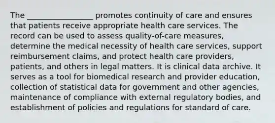 The _________________ promotes continuity of care and ensures that patients receive appropriate health care services. The record can be used to assess quality-of-care measures, determine the medical necessity of health care services, support reimbursement claims, and protect health care providers, patients, and others in legal matters. It is clinical data archive. It serves as a tool for biomedical research and provider education, collection of statistical data for government and other agencies, maintenance of compliance with external regulatory bodies, and establishment of policies and regulations for standard of care.