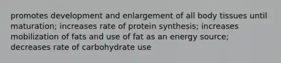 promotes development and enlargement of all body tissues until maturation; increases rate of protein synthesis; increases mobilization of fats and use of fat as an energy source; decreases rate of carbohydrate use