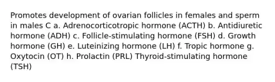 Promotes development of ovarian follicles in females and sperm in males C a. Adrenocorticotropic hormone (ACTH) b. Antidiuretic hormone (ADH) c. Follicle-stimulating hormone (FSH) d. Growth hormone (GH) e. Luteinizing hormone (LH) f. Tropic hormone g. Oxytocin (OT) h. Prolactin (PRL) Thyroid-stimulating hormone (TSH)