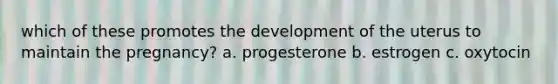 which of these promotes the development of the uterus to maintain the pregnancy? a. progesterone b. estrogen c. oxytocin