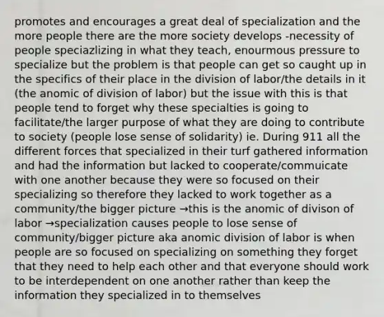 promotes and encourages a great deal of specialization and the more people there are the more society develops -necessity of people speciazlizing in what they teach, enourmous pressure to specialize but the problem is that people can get so caught up in the specifics of their place in the division of labor/the details in it (the anomic of division of labor) but the issue with this is that people tend to forget why these specialties is going to facilitate/the larger purpose of what they are doing to contribute to society (people lose sense of solidarity) ie. During 911 all the different forces that specialized in their turf gathered information and had the information but lacked to cooperate/commuicate with one another because they were so focused on their specializing so therefore they lacked to work together as a community/the bigger picture →this is the anomic of divison of labor →specialization causes people to lose sense of community/bigger picture aka anomic division of labor is when people are so focused on specializing on something they forget that they need to help each other and that everyone should work to be interdependent on one another rather than keep the information they specialized in to themselves