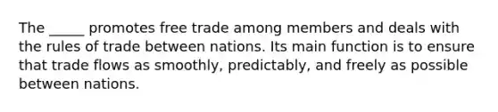 The _____ promotes free trade among members and deals with the rules of trade between nations. Its main function is to ensure that trade flows as smoothly, predictably, and freely as possible between nations.