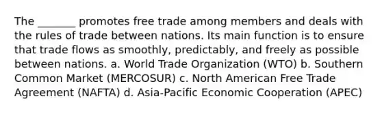 The _______ promotes free trade among members and deals with the rules of trade between nations. Its main function is to ensure that trade flows as smoothly, predictably, and freely as possible between nations. a. World Trade Organization (WTO) b. Southern Common Market (MERCOSUR) c. North American Free Trade Agreement (NAFTA) d. Asia-Pacific Economic Cooperation (APEC)