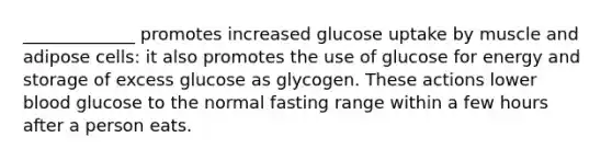 _____________ promotes increased glucose uptake by muscle and adipose cells: it also promotes the use of glucose for energy and storage of excess glucose as glycogen. These actions lower blood glucose to the normal fasting range within a few hours after a person eats.