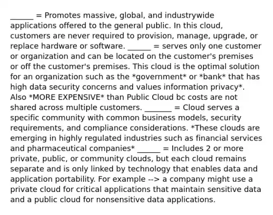 ______ = Promotes massive, global, and industrywide applications offered to the general public. In this cloud, customers are never required to provision, manage, upgrade, or replace hardware or software. ______ = serves only one customer or organization and can be located on the customer's premises or off the customer's premises. This cloud is the optimal solution for an organization such as the *government* or *bank* that has high data security concerns and values information privacy*. Also *MORE EXPENSIVE* than Public Cloud bc costs are not shared across multiple customers. _______ = Cloud serves a specific community with common business models, security requirements, and compliance considerations. *These clouds are emerging in highly regulated industries such as financial services and pharmaceutical companies* ______ = Includes 2 or more private, public, or community clouds, but each cloud remains separate and is only linked by technology that enables data and application portability. For example --> a company might use a private cloud for critical applications that maintain sensitive data and a public cloud for nonsensitive data applications.