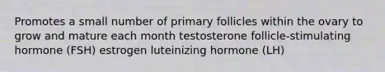 Promotes a small number of primary follicles within the ovary to grow and mature each month testosterone follicle-stimulating hormone (FSH) estrogen luteinizing hormone (LH)