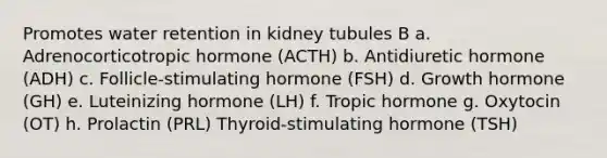 Promotes water retention in kidney tubules B a. Adrenocorticotropic hormone (ACTH) b. Antidiuretic hormone (ADH) c. Follicle-stimulating hormone (FSH) d. Growth hormone (GH) e. Luteinizing hormone (LH) f. Tropic hormone g. Oxytocin (OT) h. Prolactin (PRL) Thyroid-stimulating hormone (TSH)