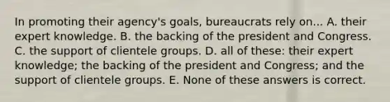 In promoting their agency's goals, bureaucrats rely on... A. their expert knowledge. B. the backing of the president and Congress. C. the support of clientele groups. D. all of these: their expert knowledge; the backing of the president and Congress; and the support of clientele groups. E. None of these answers is correct.