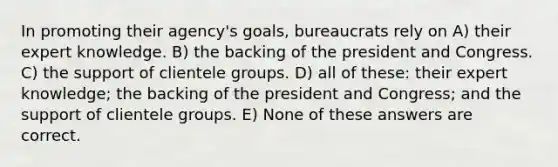 In promoting their agency's goals, bureaucrats rely on A) their expert knowledge. B) the backing of the president and Congress. C) the support of clientele groups. D) all of these: their expert knowledge; the backing of the president and Congress; and the support of clientele groups. E) None of these answers are correct.