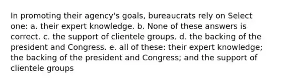 In promoting their agency's goals, bureaucrats rely on Select one: a. their expert knowledge. b. None of these answers is correct. c. the support of clientele groups. d. the backing of the president and Congress. e. all of these: their expert knowledge; the backing of the president and Congress; and the support of clientele groups