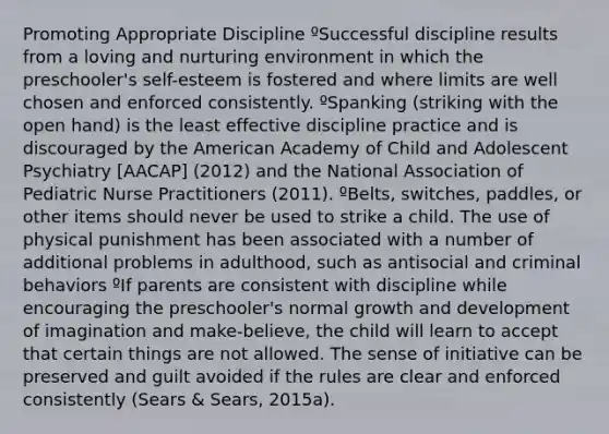 Promoting Appropriate Discipline ºSuccessful discipline results from a loving and nurturing environment in which the preschooler's self-esteem is fostered and where limits are well chosen and enforced consistently. ºSpanking (striking with the open hand) is the least effective discipline practice and is discouraged by the American Academy of Child and Adolescent Psychiatry [AACAP] (2012) and the National Association of Pediatric Nurse Practitioners (2011). ºBelts, switches, paddles, or other items should never be used to strike a child. The use of physical punishment has been associated with a number of additional problems in adulthood, such as antisocial and criminal behaviors ºIf parents are consistent with discipline while encouraging the preschooler's normal growth and development of imagination and make-believe, the child will learn to accept that certain things are not allowed. The sense of initiative can be preserved and guilt avoided if the rules are clear and enforced consistently (Sears & Sears, 2015a).