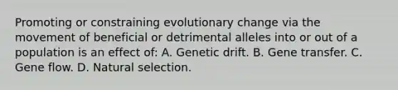 Promoting or constraining evolutionary change via the movement of beneficial or detrimental alleles into or out of a population is an effect of: A. Genetic drift. B. Gene transfer. C. Gene flow. D. Natural selection.