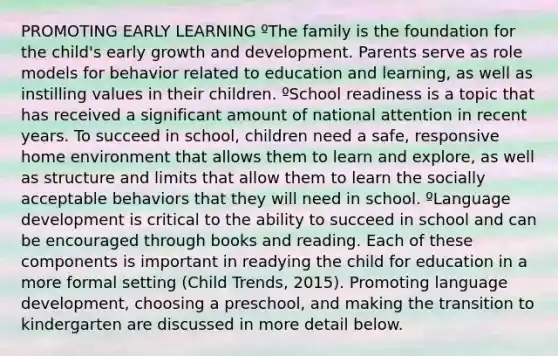 PROMOTING EARLY LEARNING ºThe family is the foundation for the child's early growth and development. Parents serve as role models for behavior related to education and learning, as well as instilling values in their children. ºSchool readiness is a topic that has received a significant amount of national attention in recent years. To succeed in school, children need a safe, responsive home environment that allows them to learn and explore, as well as structure and limits that allow them to learn the socially acceptable behaviors that they will need in school. ºLanguage development is critical to the ability to succeed in school and can be encouraged through books and reading. Each of these components is important in readying the child for education in a more formal setting (Child Trends, 2015). Promoting language development, choosing a preschool, and making the transition to kindergarten are discussed in more detail below.