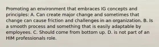 Promoting an environment that embraces IG concepts and principles: A. Can create major change and sometimes that change can cause friction and challenges in an organization. B. Is a smooth process and something that is easily adaptable by employees. C. Should come from bottom up. D. is not part of an HIM professionals role.