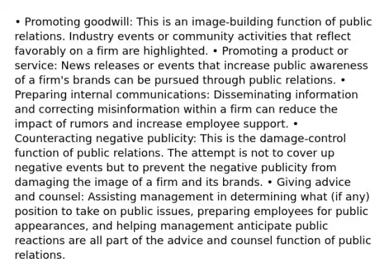 • Promoting goodwill: This is an image-building function of public relations. Industry events or community activities that reflect favorably on a firm are highlighted. • Promoting a product or service: News releases or events that increase public awareness of a firm's brands can be pursued through public relations. • Preparing internal communications: Disseminating information and correcting misinformation within a firm can reduce the impact of rumors and increase employee support. • Counteracting negative publicity: This is the damage-control function of public relations. The attempt is not to cover up negative events but to prevent the negative publicity from damaging the image of a firm and its brands. • Giving advice and counsel: Assisting management in determining what (if any) position to take on public issues, preparing employees for public appearances, and helping management anticipate public reactions are all part of the advice and counsel function of public relations.