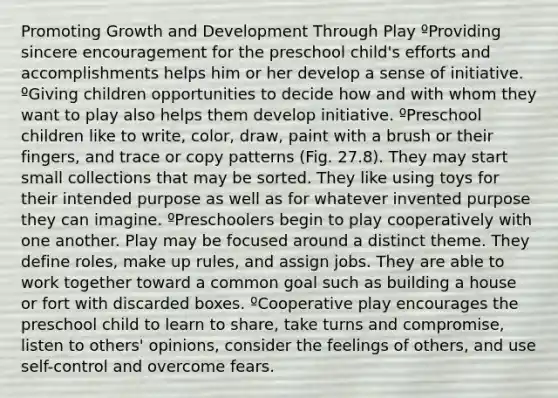 Promoting Growth and Development Through Play ºProviding sincere encouragement for the preschool child's efforts and accomplishments helps him or her develop a sense of initiative. ºGiving children opportunities to decide how and with whom they want to play also helps them develop initiative. ºPreschool children like to write, color, draw, paint with a brush or their fingers, and trace or copy patterns (Fig. 27.8). They may start small collections that may be sorted. They like using toys for their intended purpose as well as for whatever invented purpose they can imagine. ºPreschoolers begin to play cooperatively with one another. Play may be focused around a distinct theme. They define roles, make up rules, and assign jobs. They are able to work together toward a common goal such as building a house or fort with discarded boxes. ºCooperative play encourages the preschool child to learn to share, take turns and compromise, listen to others' opinions, consider the feelings of others, and use self-control and overcome fears.