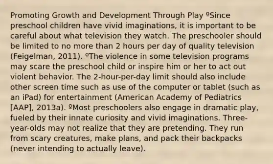 Promoting Growth and Development Through Play ºSince preschool children have vivid imaginations, it is important to be careful about what television they watch. The preschooler should be limited to no more than 2 hours per day of quality television (Feigelman, 2011). ºThe violence in some television programs may scare the preschool child or inspire him or her to act out violent behavior. The 2-hour-per-day limit should also include other screen time such as use of the computer or tablet (such as an iPad) for entertainment (American Academy of Pediatrics [AAP], 2013a). ºMost preschoolers also engage in dramatic play, fueled by their innate curiosity and vivid imaginations. Three-year-olds may not realize that they are pretending. They run from scary creatures, make plans, and pack their backpacks (never intending to actually leave).