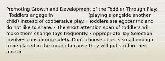 Promoting Growth and Development of the Toddler Through Play: · Toddlers engage in ______________ (playing alongside another child) instead of cooperative play. · Toddlers are egocentric and do not like to share. · The short attention span of toddlers will make them change toys frequently. · Appropriate Toy Selection involves considering safety. Don't choose objects small enough to be placed in the mouth because they will put stuff in their mouth.