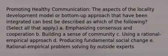 Promoting Healthy Communication: The aspects of the locality development model or bottom-up approach that have been integrated can best be described as which of the following? (Select all that apply.) a. Emphasizing consensus and cooperation b. Building a sense of community c. Using a rational-empirical approach d. Producing fundamental social change e. Rational-empirical problem solving by outside experts