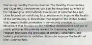 Promoting Healthy Communication: The Healthy Communities and Cities (HCC) movement can best be described as which of the following? a. International movement of communities and cities focused on mobilizing local resources to improve the health of the community. b. Movement that began in the United States that targets health promotion in community practice. c. Movement that focuses on the effective development and use of public policy as the primary means for improving health. d. Program that uses the principles of primary, secondary, and tertiary prevention to mobilize citizens to improve the health of their communities.