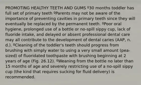 PROMOTING HEALTHY TEETH AND GUMS º30 months toddler has full set of primary teeth ºParents may not be aware of the importance of preventing cavities in primary teeth since they will eventually be replaced by the permanent teeth. ºPoor oral hygiene, prolonged use of a bottle or no-spill sippy cup, lack of fluoride intake, and delayed or absent professional dental care may all contribute to the development of dental caries (AAP, n. d.). ºCleaning of the toddler's teeth should progress from brushing with simply water to using a very small amount (pea-sized) of fluoridated toothpaste with brushing beginning at 2 years of age (Fig. 26.12). ºWeaning from the bottle no later than 15 months of age and severely restricting use of a no-spill sippy cup (the kind that requires sucking for fluid delivery) is recommended.