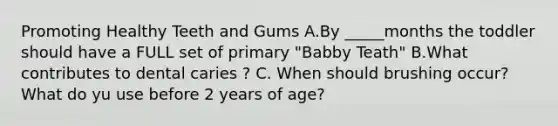 Promoting Healthy Teeth and Gums A.By _____months the toddler should have a FULL set of primary "Babby Teath" B.What contributes to dental caries ? C. When should brushing occur? What do yu use before 2 years of age?