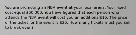 You are promoting an NBA event at your local arena. Your fixed cost equal 50,000. You have figured that each person who attends the NBA event will cost you an additional15. The price of the ticket for the event is 25. How many tickets must you sell to break even?