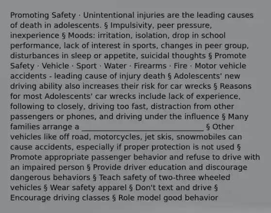 Promoting Safety · Unintentional injuries are the leading causes of death in adolescents. § Impulsivity, peer pressure, inexperience § Moods: irritation, isolation, drop in school performance, lack of interest in sports, changes in peer group, disturbances in sleep or appetite, suicidal thoughts § Promote Safety · Vehicle · Sport · Water · Firearms · Fire · Motor vehicle accidents - leading cause of injury death § Adolescents' new driving ability also increases their risk for car wrecks § Reasons for most Adolescents' car wrecks include lack of experience, following to closely, driving too fast, distraction from other passengers or phones, and driving under the influence § Many families arrange a ________________________________ § Other vehicles like off road, motorcycles, jet skis, snowmobiles can cause accidents, especially if proper protection is not used § Promote appropriate passenger behavior and refuse to drive with an impaired person § Provide driver education and discourage dangerous behaviors § Teach safety of two-three wheeled vehicles § Wear safety apparel § Don't text and drive § Encourage driving classes § Role model good behavior