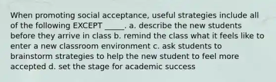 When promoting social acceptance, useful strategies include all of the following EXCEPT _____. a. describe the new students before they arrive in class b. remind the class what it feels like to enter a new classroom environment c. ask students to brainstorm strategies to help the new student to feel more accepted d. set the stage for academic success