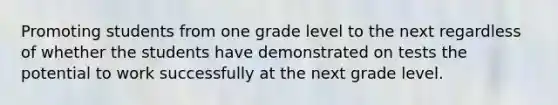 Promoting students from one grade level to the next regardless of whether the students have demonstrated on tests the potential to work successfully at the next grade level.