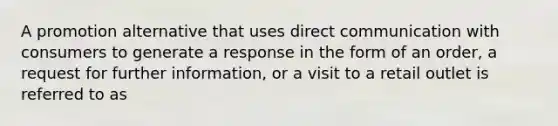 A promotion alternative that uses direct communication with consumers to generate a response in the form of an order, a request for further information, or a visit to a retail outlet is referred to as