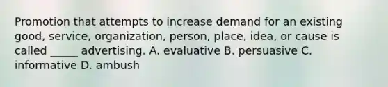 Promotion that attempts to increase demand for an existing good, service, organization, person, place, idea, or cause is called _____ advertising. A. evaluative B. persuasive C. informative D. ambush