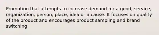 Promotion that attempts to increase demand for a good, service, organization, person, place, idea or a cause. It focuses on quality of the product and encourages product sampling and brand switching