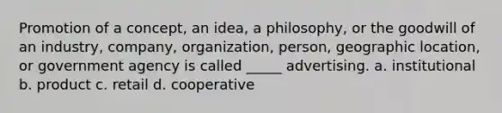 Promotion of a concept, an idea, a philosophy, or the goodwill of an industry, company, organization, person, geographic location, or government agency is called _____ advertising. a. institutional b. product c. retail d. cooperative