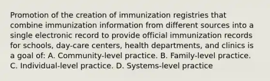 Promotion of the creation of immunization registries that combine immunization information from different sources into a single electronic record to provide official immunization records for schools, day-care centers, health departments, and clinics is a goal of: A. Community-level practice. B. Family-level practice. C. Individual-level practice. D. Systems-level practice