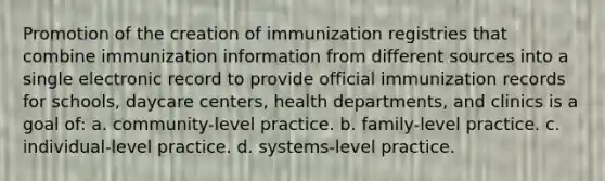 Promotion of the creation of immunization registries that combine immunization information from different sources into a single electronic record to provide official immunization records for schools, daycare centers, health departments, and clinics is a goal of: a. community-level practice. b. family-level practice. c. individual-level practice. d. systems-level practice.