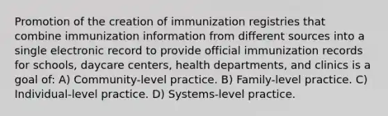 Promotion of the creation of immunization registries that combine immunization information from different sources into a single electronic record to provide official immunization records for schools, daycare centers, health departments, and clinics is a goal of: A) Community-level practice. B) Family-level practice. C) Individual-level practice. D) Systems-level practice.