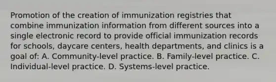 Promotion of the creation of immunization registries that combine immunization information from different sources into a single electronic record to provide official immunization records for schools, daycare centers, health departments, and clinics is a goal of: A. Community-level practice. B. Family-level practice. C. Individual-level practice. D. Systems-level practice.