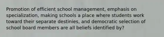 Promotion of efficient school management, emphasis on specialization, making schools a place where students work toward their separate destinies, and democratic selection of school board members are all beliefs identified by?